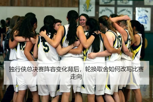 独行侠总决赛阵容变化背后，轮换取舍如何改写比赛走向